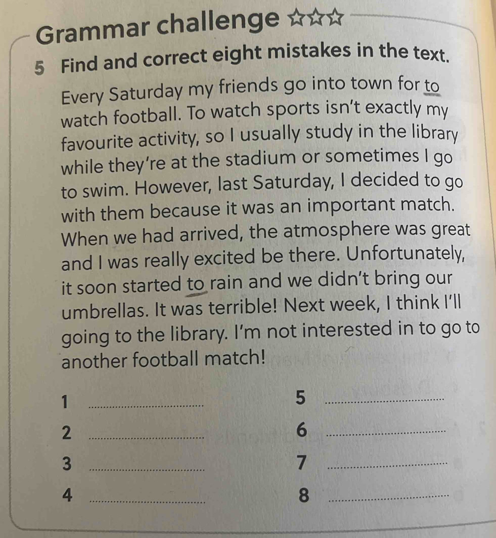 Grammar challenge 
5 Find and correct eight mistakes in the text. 
Every Saturday my friends go into town for to 
watch football. To watch sports isn’t exactly my 
favourite activity, so I usually study in the library 
while they’re at the stadium or sometimes I go 
to swim. However, last Saturday, I decided to go 
with them because it was an important match. 
When we had arrived, the atmosphere was great 
and I was really excited be there. Unfortunately, 
it soon started to rain and we didn't bring our 
umbrellas. It was terrible! Next week, I think I'll 
going to the library. I'm not interested in to go to 
another football match! 
_1 
_5 
_2 
_6 
_3 
_7 
_4 
_8