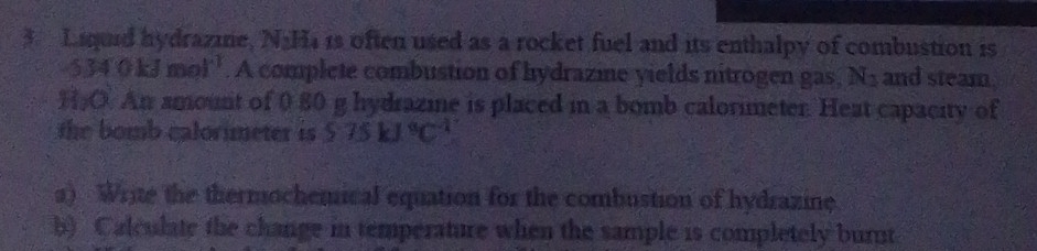 Liquid hydrazine, N:H is often used as a rocket fuel and its enthalpy of combustion is
534 0kJmol '. A complete combustion of hydrazine yields nitrogen gas, N_3 and steam 
H,O. An amount of 0 80 g hydrazie is placed in a bomb calorimeter. Heat capacity of 
the bomb calorimeter is 575kJ°C^(-1)
a) Write the thermochemical equation for the combustion of hydrazine 
b) Calculate the change in temperature when the sample is completely burnt