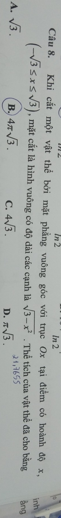 ln2 ln 2
o
Câu 8. Khi cắt một vật thể bởi mặt phẳng vuông góc với trục Ox tại điểm có hoành độ x,
inh
(-sqrt(3)≤ x≤ sqrt(3)) , mặt cắt là hình vuông có độ dài các cạnh là sqrt(3-x^2). Thể tích của vật thể đã cho bằng ằng
A. sqrt(3). 4π sqrt(3). 
B.
C. 4sqrt(3). π sqrt(3). 
D.