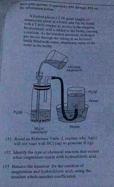 pase your answers to questions 151 through 153 on
the information below
A student places a 2.50 gram sample of
magnesium metal in a bottle and fits the bottle
with a 2-hole stopper as shown in the diagram.
Hydrochloric acid is added to the bottle, causing
a reaction. As the reaction proceeds, hydrogen
gas travels through the tubing to an inverted
bottle filled with water, displacing some of the
water in the bottle
151. Based on Reference Table /, explain why Ag(s)
will not react with HCl (aq) to generate H_2(g)
152. Identify the type of chemical reaction that occurs
when magnesium reacts with hydrochloric acid.
153. Balance the equation for the reaction of
magnesium and hydrochloric acid, using the
smaliest whole-number coefficients.