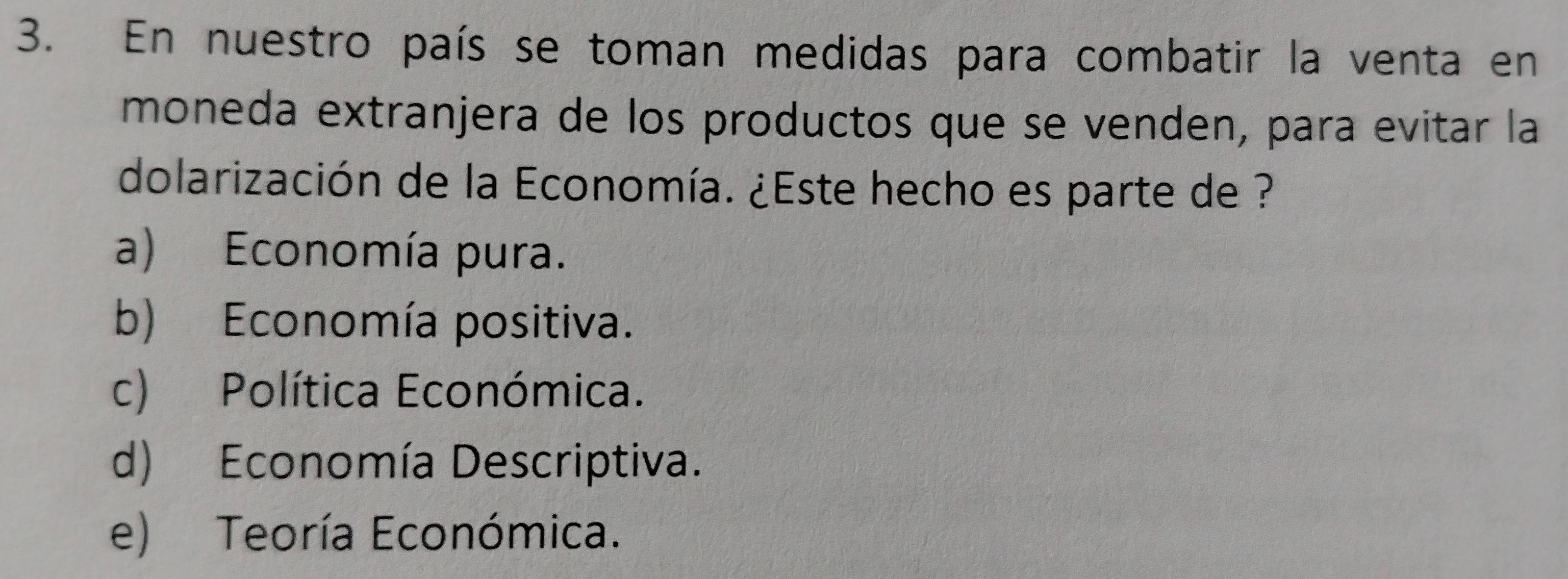 En nuestro país se toman medidas para combatir la venta en
moneda extranjera de los productos que se venden, para evitar la
dolarización de la Economía. ¿Este hecho es parte de ?
a) Economía pura.
b) Economía positiva.
c) Política Económica.
d) Economía Descriptiva.
e) Teoría Económica.