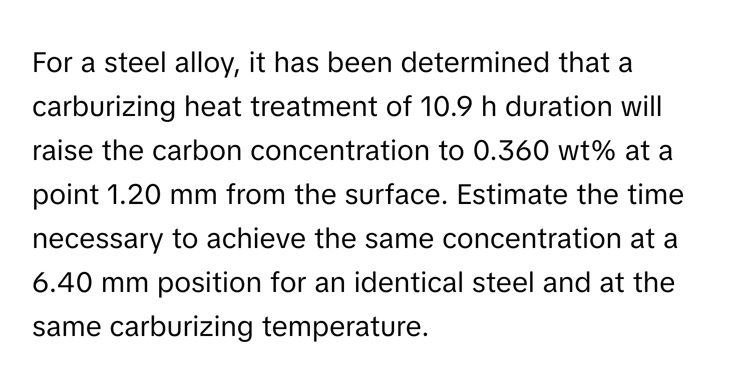 For a steel alloy, it has been determined that a carburizing heat treatment of 10.9 h duration will raise the carbon concentration to 0.360 wt% at a point 1.20 mm from the surface. Estimate the time necessary to achieve the same concentration at a 6.40 mm position for an identical steel and at the same carburizing temperature.