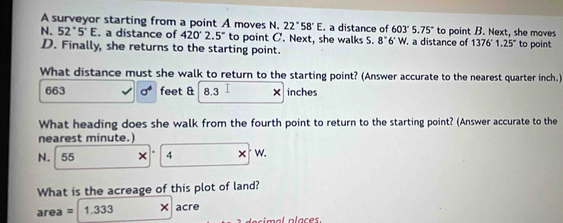 A surveyor starting from a point A moves N. 22°58'E. a distance of 603'5.75'' to point B. Next, she moves 
N. 52°5'E. a distance of 420'2.5'' to point C. Next, she walks S. 8°6'W a distance of 1376'1.25'' to point 
D. Finally, she returns to the starting point. 
What distance must she walk to return to the starting point? (Answer accurate to the nearest quarter inch.)
663 sigma^4 feet & 8.3 × inches
What heading does she walk from the fourth point to return to the starting point? (Answer accurate to the 
nearest minute.)
N. 55 × 4 W. 
What is the acreage of this plot of land?
area=1.333 × acre
de s imal plac es.