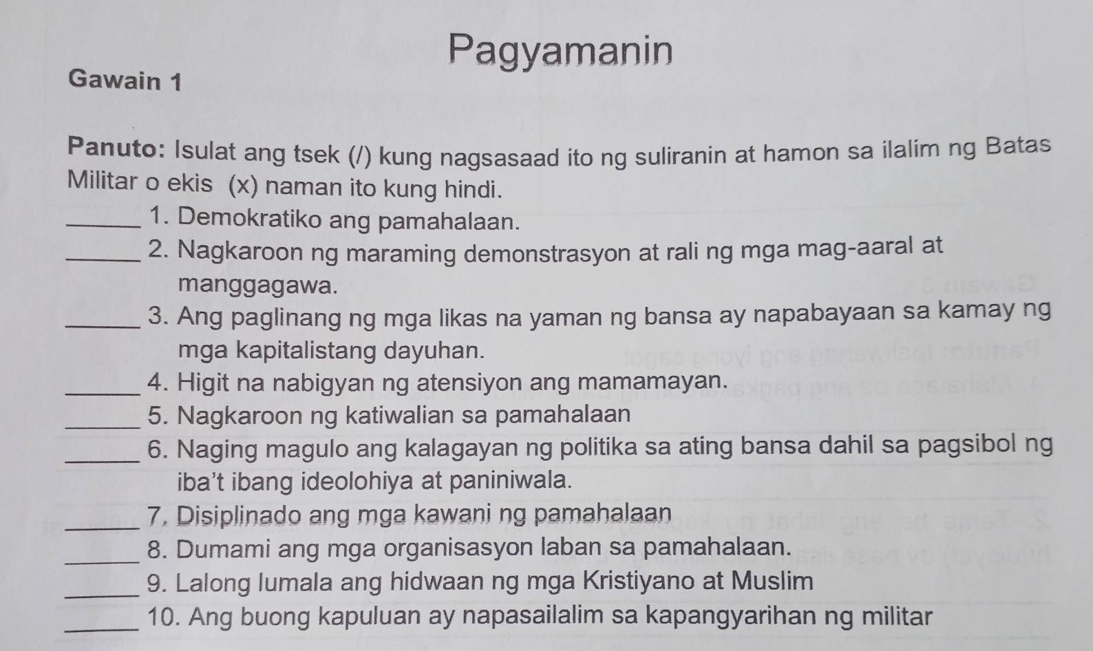 Pagyamanin 
Gawain 1 
Panuto: Isulat ang tsek (/) kung nagsasaad ito ng suliranin at hamon sa ilalim ng Batas 
Militar o ekis (x) naman ito kung hindi. 
_1. Demokratiko ang pamahalaan. 
_2. Nagkaroon ng maraming demonstrasyon at rali ng mga mag-aaral at 
manggagawa. 
_3. Ang paglinang ng mga likas na yaman ng bansa ay napabayaan sa kamay ng 
mga kapitalistang dayuhan. 
_4. Higit na nabigyan ng atensiyon ang mamamayan. 
_5. Nagkaroon ng katiwalian sa pamahalaan 
_6. Naging magulo ang kalagayan ng politika sa ating bansa dahil sa pagsibol ng 
iba't ibang ideolohiya at paniniwala. 
_7. Disiplinado ang mga kawani ng pamahalaan 
_ 
8. Dumami ang mga organisasyon laban sa pamahalaan. 
_9. Lalong lumala ang hidwaan ng mga Kristiyano at Muslim 
_10. Ang buong kapuluan ay napasailalim sa kapangyarihan ng militar