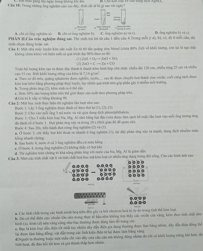 C. Đặt màu gang lâu ngày trong không khi âm. D. Cho kim loại Fe vào dung dịch AgNO,
Câu 18: Trong những ống nghiệm nào sau đây, đinh sắt sẽ bị gi sau vài ngày?
Đầu had
Namtire celarde Calcium
4) Nhéng khế Nưmr, không en khōng bhi n Không khi khả, Không có nưn
A. chi có ổng nghiệm a). B. chỉ có ổng nghiệm b). C. ổng nghiệm a) và c). D. ổng nghiệm b) và c)
PHẢN II.Câu trắc nghiệm đúng sai. Thí sinh trả lời từ cầu 1 đến câu 4.Trong mỗi ý a), b), c), d) ở mỗi câu, thí
sinh chọn đúng hoặc sai.
Câu 1: Một nhà máy luyện kim sản xuất Zn từ 60 tần quặng zinc blend (chứa 80% ZnS về khối lượng, còn lại là tạp chất
không chứa kẽm) với hiệu suất cá quá trình đạt 90% theo sơ đỗ:
(1) ZnS+O_2to ZnO+SO_2
(2) ZnO+Cto Zn+CO
Toản bộ lượng kẽm tạo ra được đúc thành k thanh kẽm hình hộp chữ nhật: chiều dài 120 cm, chiều rộng 25 cm và chiều
cao 15 cm. Biết khổi lượng riêng của kẽm là 7,14g/cm^3.
a. Theo sơ đồ trên, quặng sphalerite được nghiễn, tuyển,... sau đó được chuyến hoá thành zinc oxide, cuối cùng tách được
kim loại kẽm bằng phương pháp thuỷ luyện, tuy nhiên quả trình trên góp phần gây ô nhiễm môi trường.
b. Trong phản ứng (2), kẽm sinh ra ở thể rắn.
e. Hơn 50% sản lượng kẽm trên thể giới được sản xuất theo phương pháp trên.
d.Giá trị k xắp xỉ bằng khoảng 90.
* Câu 2: Một học sinh thực hiện thí nghiệm lần lượt như sau:
Bước 1: Lấy 3 ống nghiệm được đánh số theo thứ tự (1), (2), (3).
Bước 2: Cho vào mỗi ổng 3 ml nước và vài giọt dung dịch phenolphthalein.
Bước 3: Cho 3 mẫu kim loại Na, Mg, Al nhỏ bằng hạt đậu (vừa được làm sạch bề mặt) lần lượt vào mỗi ổng tương ứng
đã đánh số ở bước 1 . Đợi phản ứng xảy ra trong 20 s (thời gian đủ để quan sát).
Bước 4: Sau 20s, tiến hành đun nóng ống nghiệm (2) và (3).
a. Ở bước 3, chỉ thấy bọt khí thoát ra nhanh ở ổng nghiệm (1), tại đãy phản ứng xây ra mạnh, dung dịch nhuồm màu
hồng nhanh chóng.
b. Sau bước 4, nước ở cả 3 ống nghiệm đều có màu hồng
c. Ở bước 4, trong ống nghiệm (3) không thấy có bọt khi.
d. Thí nghiệm trên chứng tỏ khả năng phản ứng với nước của Na, Mg, Al là giảm dẫn.
Câu 3: Nhờ các tính chất vật lí và tính chất hoá học mà kim loại có nhiều ứng dụng trong đời sống. Cho các hình ảnh sau:
Mindi [xì Wnh Do 
[，nhisté
a. Các tính chất trong các hình minh hoạ trên đều gây ra bởi electron hoá trị tự do trong tỉnh thể kim loại.
b. Do có thể điện cực chuẩn lớn nên trong thực tế hầu như không tìm thấy các oxide của vàng, kèm theo tính chất như
hình (a), hình (d) nên vàng cũng như bạc thường được dùng làm đồ trang sức.
c. Bạc là kim loại dẫn điện tốt nhất tuy nhiên dây dẫn điện gia dụng thường được làm bằng nhôm, dây dẫn điện đồng thể
lại được làm bằng đồng; vật dẫn trong các linh kiện điện từ lại được làm bằng vàng.
d.Người ta thường buộc một mẫu chì vào dây cứa cần câu mả không dùng nhôm do chì có khổi lượng riêng lớn hơn; độ
linh hoạt, độ đản hồi tốt hơn và giá thành thấp hơn nhôm.