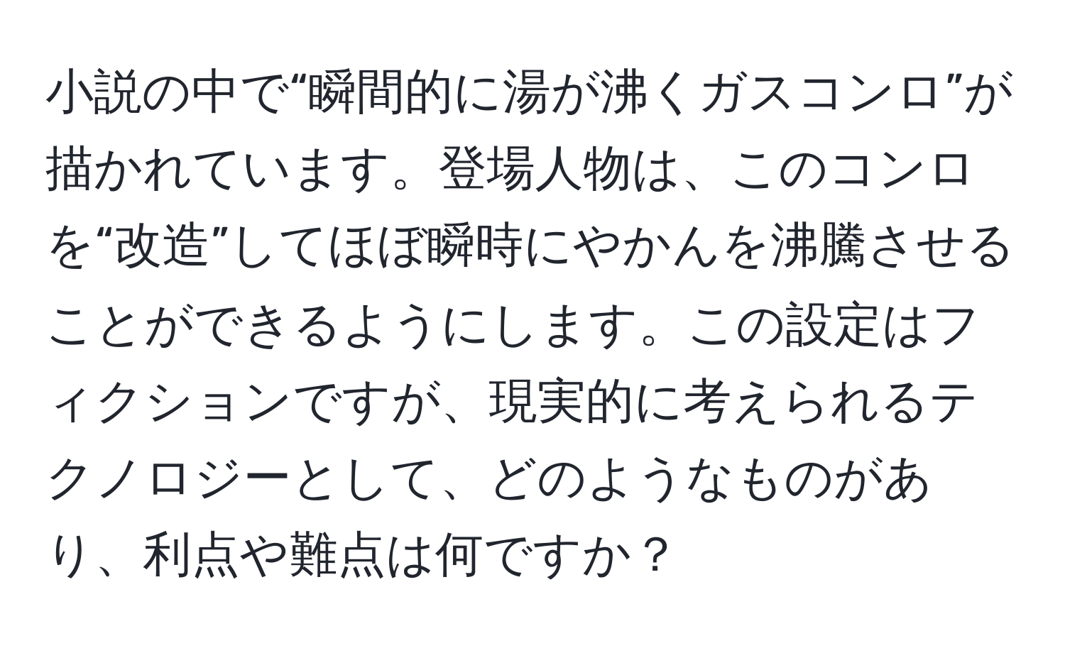 小説の中で“瞬間的に湯が沸くガスコンロ”が描かれています。登場人物は、このコンロを“改造”してほぼ瞬時にやかんを沸騰させることができるようにします。この設定はフィクションですが、現実的に考えられるテクノロジーとして、どのようなものがあり、利点や難点は何ですか？