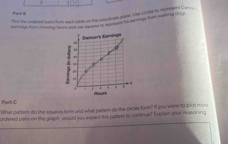 Plot the ordered pairs from each table on the coordinate plane. Use circles to represent Daron' 
earnings from mowing lawns and use squares to represent his earnings from walking dogs. 

Hours 
Part C 
What pattern do the squares form and what pattern do the circles form? If you were to plot more 
__ 
ordered pairs on the graph, would you expect this pattern to continue? Explain your reasoning. 
_