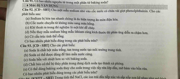 Cầu 91. Có bao nhiêu nguyên từ trong một phân tử baking soda? 
Mức độ Vận DụNG 
Câu 92. [CD - SBT] Cho một mẫu sodium nhỏ vào cốc nước có chứa vài giọt phenolphthalein. Cho các 
phát biểu sau: 
(a) Sodium bị hòa tan nhanh chóng là do hiện tượng ăn mòn điện hóa. 
(b) Cốc nước chuyển từ không màu sang màu hồng. 
(c) Khí thoát ra trong thí nghiệm là một khí dễ cháy, 
(d) Nếu thay mẫu sodium bằng mẫu lithium cùng kích thước thì phản ứng diễn ra chậm hơn. 
(e) Có cấu trúc tinh thể rỗng. 
Có bao nhiêu phát biểu đúng trong các phát biểu trên? 
Câu 93. [CD - SBT] Cho các phát biểu: 
(a) Soda là chất bột màu trắng, tan trong nước tạo môi trường trung tính. 
(b) Soda có thể được dùng để làm mền nước cứng. 
(c) Soda bền với nhiệt hơn so với baking soda. 
(d) Chất béo có thể bị thủy phân trong dung dịch soda tạo thành xà phòng. 
(e) Có thể dùng baking soda thay cho soda trong việc tầy rửa lớp dầu, mỡ bám vào bồn rửa. 
Có bao nhiêu phát biểu đúng trong các phát biểu trên? 
M IKNTT - SBTI Trong tinh thể NaCl, các ion trái dấu tiếp xúc và sắp xếp xen kẽ nhay như mô hình