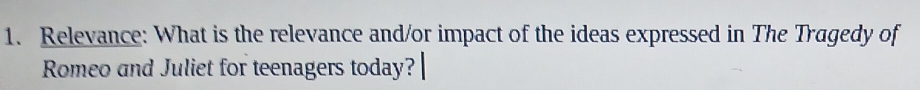 Relevance: What is the relevance and/or impact of the ideas expressed in The Tragedy of 
Romeo and Juliet for teenagers today?|