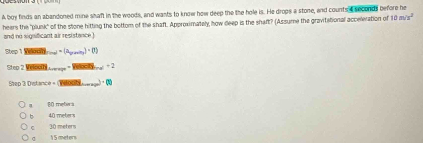 Que stion s ( 1 o n 
A boy finds an abandoned mine shaft in the woods, and wants to know how deep the the hole is. He drops a stone, and counts 4 seconds before he
hears the "plunk" of the stone hitting the bottom of the shaft. Approximately, how deep is the shaft? (Assume the gravitational acceleration of 10m/s^2
and no significant air resistance.)
Step1VelocitylFinal=(a_0r2vity)· (t)
Step2Velocityla_Aver=Velocitylinelinel/ 2
Step3Distan ce=(Velocityliturerss)· (l)
a 80 meters
b 40 meters
C 30 meters
a 15 meters