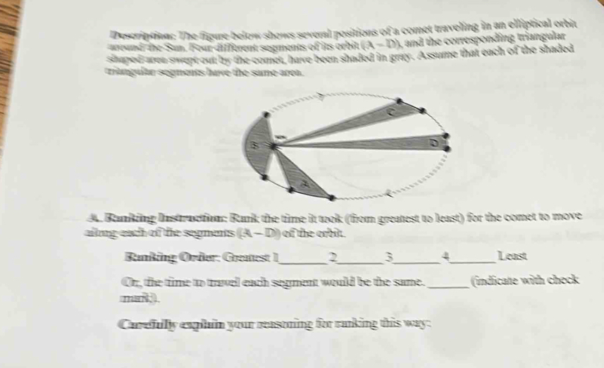 Description: The figure below shows several positions of a comet traveling in an elliptical orbit 
areand the Sun. Four different segments of its orbit. (A-D) , and the corresponding triangular 
shaped-area swept out by the comet, have been shaded in gray. Assume that each of the shaded 
triangulur segments have the same area. 
A. Banking Instruction Rank the time it took (from greatest to least) for the comet to move 
allong each of the segments (A-D) of the orbit. 
__ 
Ranking Örder: Greatest 1 2 3 _ 4_ Least 
Or, the time to travel each segment would be the same. _(indicate with check 
m 
Carefullly explain your reasoning for ranking this way: