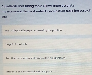 A pediatric measuring table allows more accurate
measurement than a standard examination table because of
the:
use of disposable paper for marking the position
height of the table
fact that both inches and centimeters are displayed
presence of a headboard and foot -piece