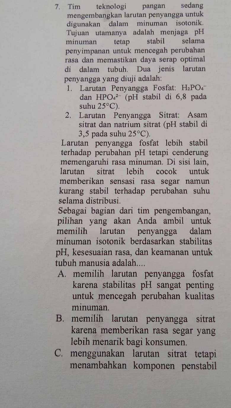 Tim teknologi pangan sedang
mengembangkan larutan penyangga untuk
digunakan dalam minuman isotonik.
Tujuan utamanya adalah menjaga pH
minuman tetap stabil selama
penyimpanan untuk mencegah perubahan
rasa dan memastikan daya serap optimal
di dalam tubuh. Dua jenis larutan
penyangga yang diuji adalah:
1. Larutan Penyangga Fosfat: H_2P O 
dan HPO_4^((2-) (pH stabil di 6,8 pada
suhu 25^circ)C). 
2. Larutan Penyangga Sitrat: Asam
sitrat dan natrium sitrat (pH stabil di
3,5 pada suhu 25°C). 
Larutan penyangga fosfat lebih stabil
terhadap perubahan pH tetapi cenderung
memengaruhi rasa minuman. Di sisi lain,
larutan sitrat lebih cocok untuk
memberikan sensasi rasa segar namun
kurang stabil terhadap perubahan suhu 
selama distribusi.
Sebagai bagian dari tim pengembangan,
pilihan yang akan Anda ambil untuk
memilih larutan penyangga dalam
minuman isotonik berdasarkan stabilitas
pH, kesesuaian rasa, dan keamanan untuk
tubuh manusia adalah....
A. memilih larutan penyangga fosfat
karena stabilitas pH sangat penting
untuk mencegah perubahan kualitas
minuman.
B. memilih larutan penyangga sitrat
karena memberikan rasa segar yang
lebih menarik bagi konsumen.
C. menggunakan larutan sitrat tetapi
menambahkan komponen penstabil