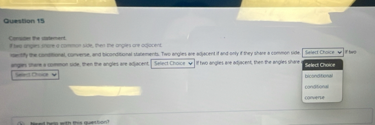 Consider the statement.
If two angles share a common side, then the angles are adjacent.
idectfy the conditional, converse, and biconditional statements. Two angles are adjacent if and only if they share a common side. Select Choice If two
angles share a common side, then the angles are adjacent. Select Choice If two angles are adjacent, then the angles share Select Choice
Sellect Choice
biconditional
conditional
converse
Ihelp with this question?