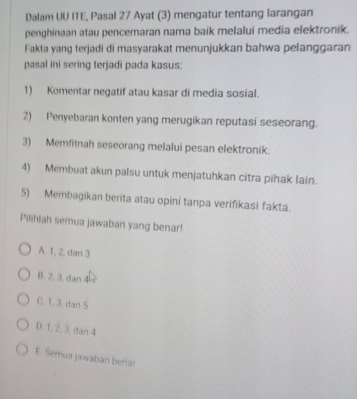 Dalam UU ITE, Pasal 27 Ayat (3) mengatur tentang larangan
penghinaan atau pencemaran nama baik melalui media elektronik.
Fakta yang terjadi di masyarakat menunjukkan bahwa pelanggaran
pasal ini sering terjadi pada kasus:
1) Komentar negatif atau kasar di media sosial.
2) Penyebaran konten yang merugikan reputasi seseorang.
3) Memfitnah seseorang melalui pesan elektronik.
4) Membuat akun palsu untuk menjatuhkan citra pihak lain.
5) Membagikan berita atau opini tanpa verifikasi fakta.
Pilihlah semua jawaban yang benar!
A. 1, 2, dan 3
B. 2, 3, dan 4
C. 1, 3. dan 5
D. 1, 2, 3, dan 4
E. Semua Jawaban benar