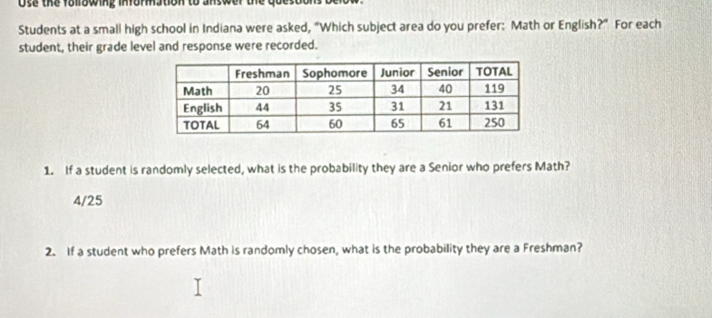 Use the following infommation to answer the questons 
Students at a small high school in Indiana were asked, “Which subject area do you prefer: Math or English?” For each
student, their grade level and response were recorded.
1. If a student is randomly selected, what is the probability they are a Senior who prefers Math?
4/25
2. If a student who prefers Math is randomly chosen, what is the probability they are a Freshman?