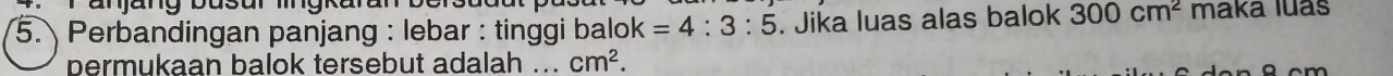 Perbandingan panjang : lebar : tinggi balok =4:3:5. Jika luas alas balok 300cm^2 maka luas 
permukaan balok tersebut adalah ... cm^2.