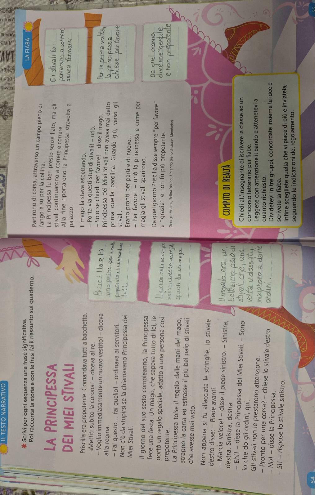 TESTO NARRATIVO
Scrivi per ogni sequenza una frase significativa. LA FIABA
Poi racconta la storia e con le frasi fai il riassunto sul quaderno.
Partirono di corsa, attraverso un campo pieno di
fango e su per la collina.
La PRINCIPESSA La Principessa fu ben presto senza fiato, ma gli
stivali continuarono a correre e correre.
DEI MIEI STIVALI
Alla fine riportarono la Principessa stravolta a
palazzo.
_
Priscilla era prepotente. Comandava tutti a bacchetta.
Il mago la stava aspettando.
- Porta via questi stupidi stivali! - urlò.
- Mettiti subito la corona! - diceva al re. - Solo se chiedi per favore! - disse il mago.
- Voglio immediatamente un nuovo vestito! - diceva Principessa dei Miei Stivali non aveva mai detto
alla regina. prima quella parolina. Guardò giù, verso gli
- Fai questo... fai quello! - ordinava ai servitori.
stivali.
Non c'è da stupirsi se la chiamavano Principessa dei Erano pronti per partire di nuovo...
Miei Stivali. - Per favore! - urlò la principessa e come per
Il giorno del suo sesto compleanno, la Principessa
magia gli stivali sparirono.
fece una festa. Un mago, che sapeva tutto di lei, le Da quel giorno Priscilla disse sempre “per favore”
portò un regalo speciale, adatto a una persona così e “grazie” e non fu più prepotente.
prepotente. Georgie Adams, Selina Young, Un anno pieno di storie, Mondadori
La Principessa tolse il regalo dalle mani del mago,
strappò la carta ed estrasse il più bel paio di stivali
che avesse mai visto.
Non appena si fu allacciata le stringhe, lo stivale
destro disse: - Piede avanti.
- Marcia veloce! - disse il piede sinistro. - Sinistra,
destra. Sinistra, destra. Compito di Realtà
- Ehi! - disse la Principessa dei Miei Stivali. - Sono
Chiedi all’insegnante di iscrivere la classe ad un
io che do gli ordini, qui.
concorso letterario per fiabe.
Gli stivali non le prestarono attenzione. Leggete con attenzione il bando e attenetevi a
- Pronto per una corsa? - chiese lo stivale destro. quanto richiesto.
- No! - disse la Principessa.
Dividetevi in tre gruppi, concordate insieme le idee e
- Sì! - rispose lo stivale sinistro. scrivete la fiaba.
Infine scegliete quella che vi piace di più e inviatela,
seguendo le indicazioni del regolamento.