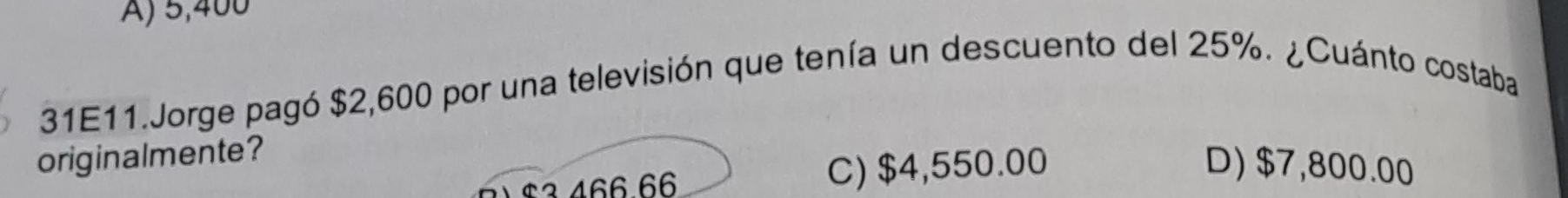 A) 5,400
31E11.Jorge pagó $2,600 por una televisión que tenía un descuento del 25%. ¿Cuánto costaba
originalmente?
1 $3 466 66 C) $4,550.00
D) $7,800.00