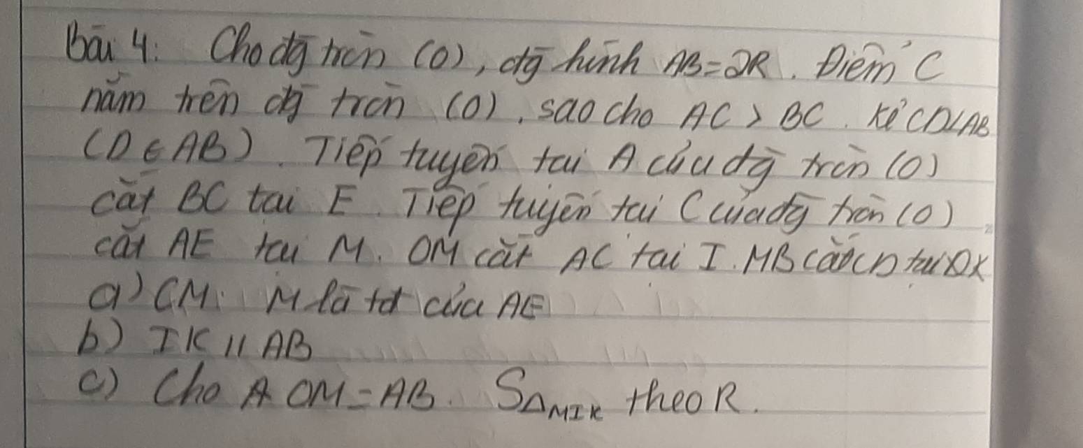 bā 4. Chodj tcn (o), dg hunn AB=2R Diem C 
nam tren ( tron (o), sao cho AC>BC Ke' CDInB
(D∈ AB) Tiep tuyen tāi A chudà trùn (0) 
cat BC tai E. Tep tuyēn tai (uiadg fron (0) 
cat AE tā M. OM càt AC tai I. MBcàocDtuOx 
a) CM Mla+d daAE 
b) IKparallel AB
() Cho AOM=AB S_*  theoR.