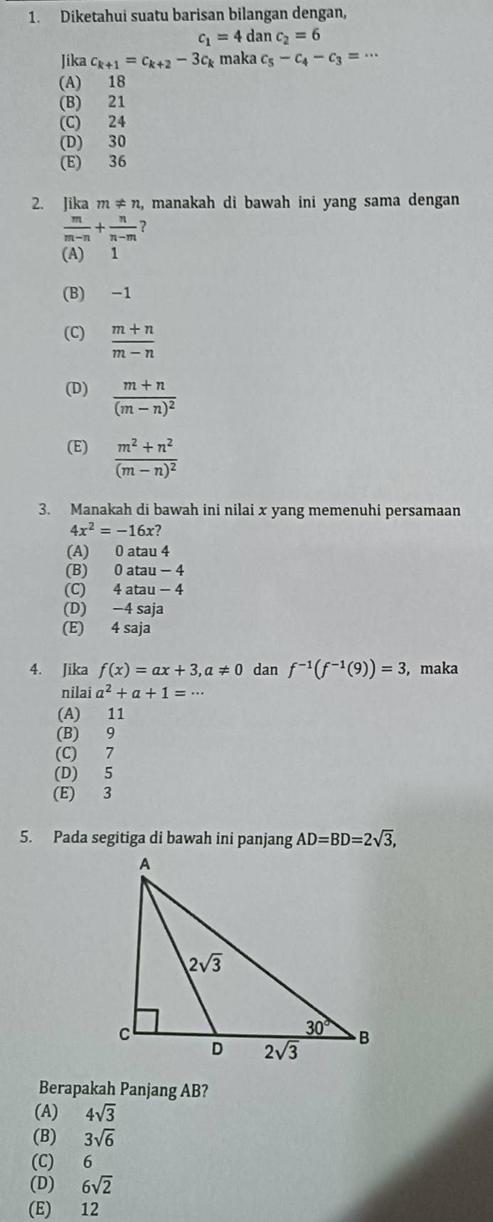 Diketahui suatu barisan bilangan dengan,
c_1=4danc_2=6
Jika c_k+1=c_k+2-3c_k maka c_5-c_4-c_3=·s
(A) 18
(B) 21
(C) 24
(D) 30
(E) 36
2. Jika m!= n , manakah di bawah ini yang sama dengan
 m/m-n + n/n-m  ?
(A) 1
(B) -1
(C)  (m+n)/m-n 
(D) frac m+n(m-n)^2
(E) frac m^2+n^2(m-n)^2
3. Manakah di bawah ini nilai x yang memenuhi persamaan
4x^2=-16x?
(A) 0 atau 4
(B) 0 atau - 4
(C) 4 atau - 4
(D) −4 saja
(E) 4 saja
4. Jika f(x)=ax+3,a!= 0 dan f^(-1)(f^(-1)(9))=3 , maka
nilai a^2+a+1=·s
(A) 11
(B) 9
(C) 7
(D) 5
(E) 3
5. Pada segitiga di bawah ini panjang AD=BD=2sqrt(3),
Berapakah Panjang AB?
(A) 4sqrt(3)
(B) 3sqrt(6)
(C) 6
(D) 6sqrt(2)
(E) 12