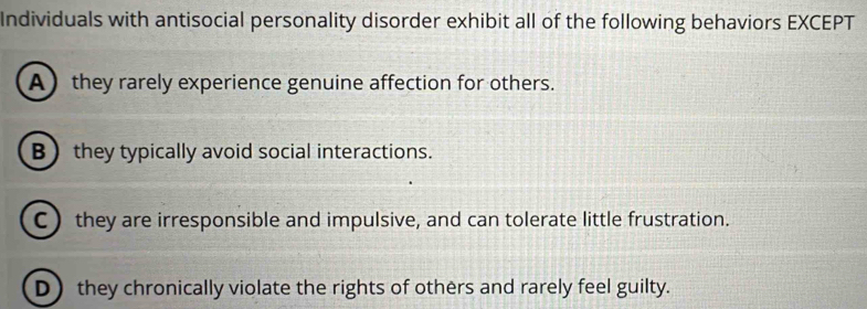 Individuals with antisocial personality disorder exhibit all of the following behaviors EXCEPT
A they rarely experience genuine affection for others.
B they typically avoid social interactions.
C they are irresponsible and impulsive, and can tolerate little frustration.
D they chronically violate the rights of others and rarely feel guilty.