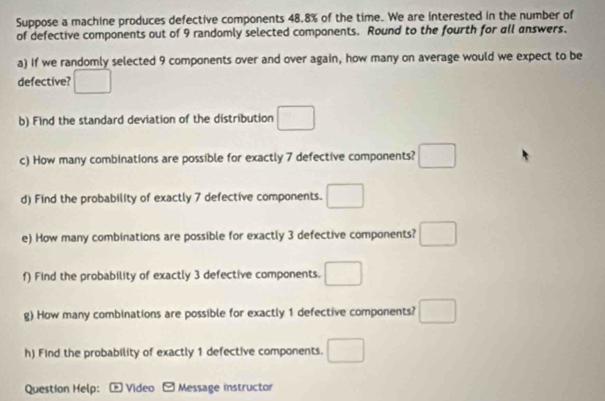 Suppose a machine produces defective components 48.8% of the time. We are interested in the number of 
of defective components out of 9 randomly selected components. Round to the fourth for all answers. 
a) If we randomly selected 9 components over and over again, how many on average would we expect to be 
defective? □ 
b) Find the standard deviation of the distribution □
(-3,4)
c) How many combinations are possible for exactly 7 defective components? frac □  
d) Find the probability of exactly 7 defective components. □ 
e) How many combinations are possible for exactly 3 defective components? 
f) Find the probability of exactly 3 defective components. □ 
g) How many combinations are possible for exactly 1 defective components? ^ 
h) Find the probability of exactly 1 defective components. □  
Question Help:- Video - Message instructor