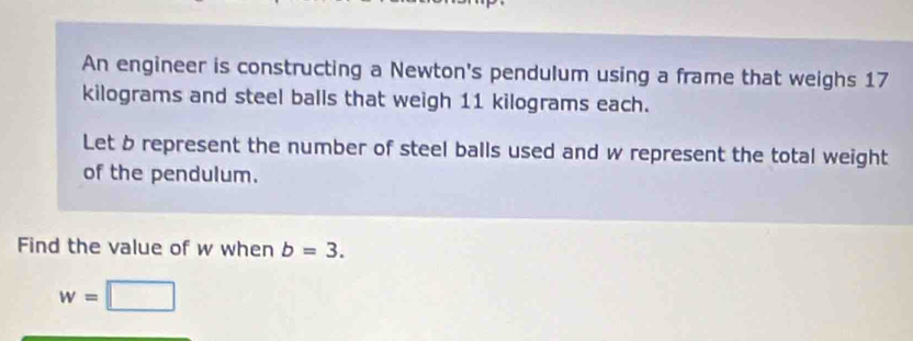 An engineer is constructing a Newton's pendulum using a frame that weighs 17
kilograms and steel balls that weigh 11 kilograms each. 
Let b represent the number of steel balls used and w represent the total weight 
of the pendulum. 
Find the value of w when b=3.
w=□