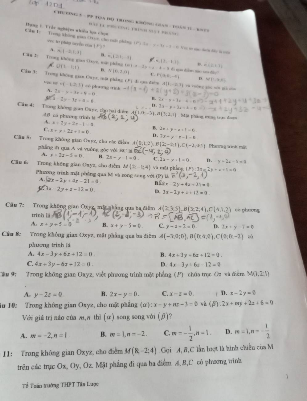 Chương 5 - PP tọa đọ trong không Gian - Toán 12 - kntt
Bài la phương trình siạt pháng
Dạng 1. Trắc nghiệm nhiều lựa chọn
Câu 1: Trong không gian Oxyz, cho mặt pháng n 2x-y+3z+5=0 Vec tơ nao đượn đây là mê
vec to pháp tuyển của ( ) ?
A. vector n_2(-2,1,3) B. n_4(2;1;-3) n_1(2,-1,3)
Câu 2: Trong không gian Oxyz, mặt phẳng () ):x-2y+z-4=0 di qua diễm nào sau dãy?
D. n_1(2,1,3)
Q(1;-1;1) B. N(0,2:0) C. P(0,0,-4) D. M(1,0,0)
Câu 3: Trong không gian Oxyz, mặt phẳng (P) di qua điểm A(1,-2,3)
vec to v(-1;2;3) có phương trình -1(x-1)+2 và vuỡng gòc vén già của
A. 2x-y+3z+9=0
C:x-2y-3z+4=0
B. 2x-y+3z-4=0
D. 2x-y+3z+4=0
Câu 4: Trong không gian Oxyz, cho hai điểm / A(1;0;-3),B(3;2;1) Mặt phầng trung trực đoan
AB có phương trình là
A. x+2y+2z-1=0.
C. x+y+2z+1=0
B. 2x+y-z+1=0.
D. 2x+y-z-1=0
Câu 5: Trong không gian Oxyz, cho các điểm A(0;1;2),B(2;-2;1),C(-2;0;1) Phương trình mặt
phẳng đi qua A và vuông góc với BC là
A. y+2z-5=0 B. 2x-y-1=0. C. 2x-y+1=0. D. -y+2z-5=0
Câu 6: Trong không gian Oxyz, cho điểm M(2;-1;4) và mặt phẳng (P):3x-2y+z+1=0
Phương trình mặt phẳng qua M và song song với (P) là
A. 2x-2y+4z-21=0.
B. 2x-2y+4z+21=0
3x-2y+z-12=0.
D. 3x-2y+z+12=0.
Câu 7: Trong không gian Oxyz, mặt phẳng qua ba điểm A(2;3;5),B(3;2;4),C(4;1;2) có phương
trình là
A. x+y+5=0. B. x+y-5=0. C. y-z+2=0. D. 2x+y-7=0
Câu 8: Trong không gian Oxyz, mặt phẳng qua ba điểm A(-3;0;0),B(0;4;0),C(0;0;-2) có
phương trình là
A. 4x-3y+6z+12=0. B. 4x+3y+6z+12=0.
C. 4x+3y-6z+12=0. D. 4x-3y+6z-12=0
Câu 9: Trong không gian Oxyz, viết phương trình mặt phẳng (P) chứa trục Oz và điểm M(1;2;1)
A. y-2z=0. B. 2x-y=0. C. x-z=0. D. x-2y=0
au 10: Trong không gian Oxyz, cho mặt phẳng (α): x-y+nz-3=0 và (beta ):2x+my+2z+6=0.
Với giá trị nào của m,n thì (α) song song với (β)?
A. m=-2,n=1. B. m=1,n=-2. C. m=- 1/2 ,n=1. D. m=1,n=- 1/2 
11: Trong không gian Oxyz, cho điểm M(8;-2;4).Gọi A,B,C lần lượt là hình chiếu của M
trên các trục Ox, Oy, Oz. Mặt phẳng đi qua ba điểm A, B,C có phương trình
Tổ Toán trường THPT Tân Lược