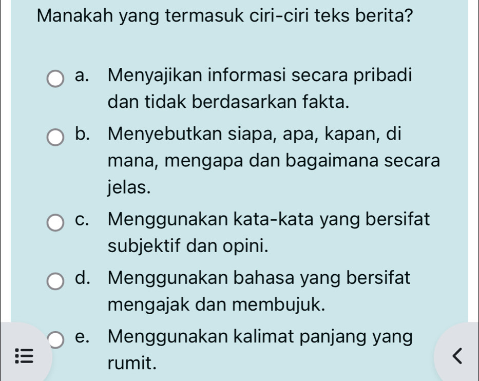 Manakah yang termasuk ciri-ciri teks berita?
a. Menyajikan informasi secara pribadi
dan tidak berdasarkan fakta.
b. Menyebutkan siapa, apa, kapan, di
mana, mengapa dan bagaimana secara
jelas.
c. Menggunakan kata-kata yang bersifat
subjektif dan opini.
d. Menggunakan bahasa yang bersifat
mengajak dan membujuk.
e. Menggunakan kalimat panjang yang
:
rumit.