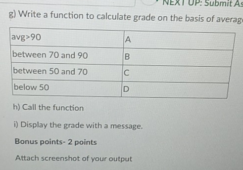 NEXT UP: Submit As
g) Write a function to calculate grade on the basis of averag
h) Call the function
i) Display the grade with a message.
Bonus points- 2 points
Attach screenshot of your output