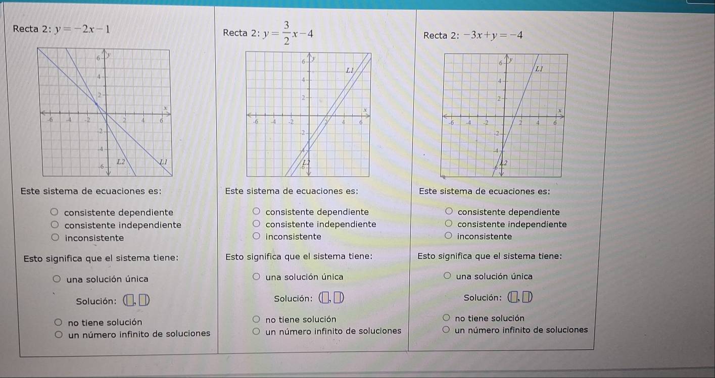 Recta 2: y=-2x-1 Recta 2:y= 3/2 x-4 Recta 2 :-3x+y=-4

Este sistema de ecuaciones es: Este sistema de ecuaciones es: Este sistema de ecuaciones es:
consistente dependiente consistente dependiente consistente dependiente
consistente independiente consistente independiente consistente independiente
inconsistente inconsistente inconsistente
Esto significa que el sistema tiene: Esto significa que el sistema tiene: Esto significa que el sistema tiene:
una solución única una solución única una solución única
Solución: Solución: Solución :
no tiene solución no tiene solución no tiene solución
un número infinito de soluciones un número infinito de soluciones un número infinito de soluciones