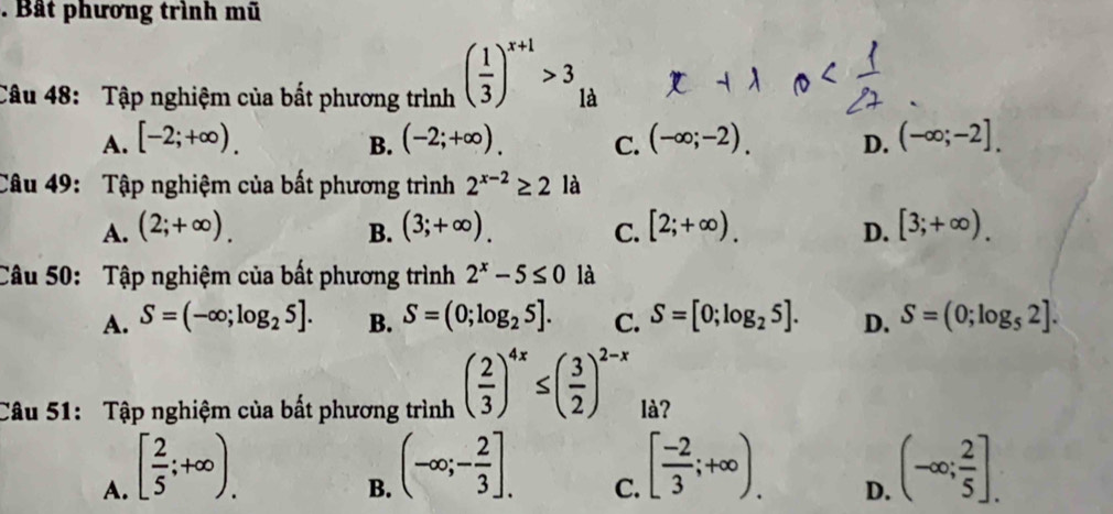 Bất phương trình mũ
Câu 48: Tập nghiệm của bất phương trình ( 1/3 )^x+1>3 là
A. [-2;+∈fty ). (-2;+∈fty ). C. (-∈fty ;-2). D. (-∈fty ;-2]. 
B.
Câu 49: Tập nghiệm của bất phương trình 2^(x-2)≥ 2 là
A. (2;+∈fty ). (3;+∈fty ). [2;+∈fty ). D. [3;+∈fty ). 
B.
C.
Câu 50: Tập nghiệm của bất phương trình 2^x-5≤ 0 là
A. S=(-∈fty ;log _25]. B. S=(0;log _25]. C. S=[0;log _25]. D. S=(0;log _52]. 
Câu 51: Tập nghiệm của bất phương trình ( 2/3 )^4x≤ ( 3/2 )^2-x là?
A. [ 2/5 ;+∈fty ).
B. (-∈fty ;- 2/3 ].
C. [ (-2)/3 ;+∈fty ). (-∈fty ; 2/5 ]. 
D.