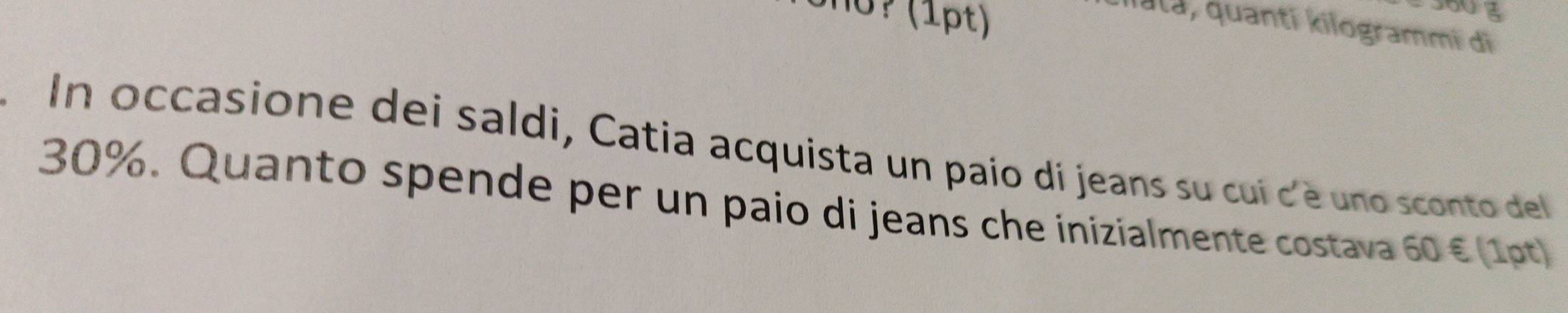 360 3 
Iata, quantī kilogrammi di 
. In occasione dei saldi, Catia acquista un paio di jeans su cui c'è uno sconto del
30%. Quanto spende per un paio di jeans che inizialmente costava 60 € (1pt)