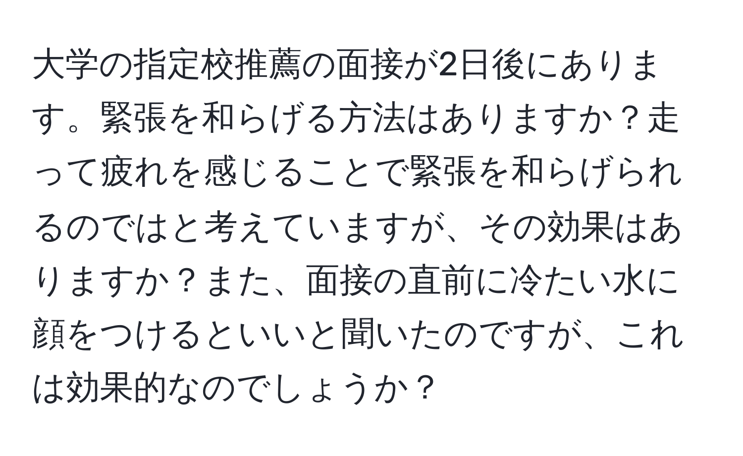 大学の指定校推薦の面接が2日後にあります。緊張を和らげる方法はありますか？走って疲れを感じることで緊張を和らげられるのではと考えていますが、その効果はありますか？また、面接の直前に冷たい水に顔をつけるといいと聞いたのですが、これは効果的なのでしょうか？