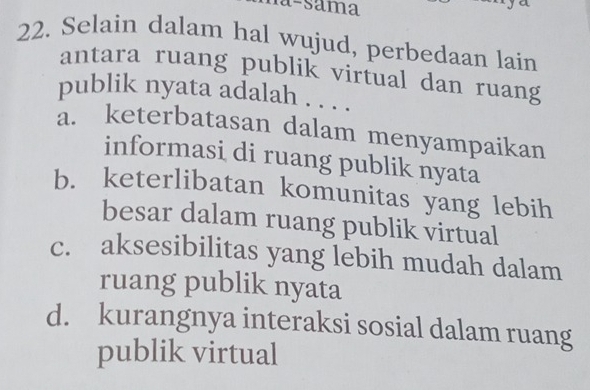 Selain dalam hal wujud, perbedaan lain
antara ruang publik virtual dan ruang
publik nyata adalah . . . .
a. keterbatasan dalam menyampaikan
informasi di ruang publik nyata
b. keterlibatan komunitas yang lebih
besar dalam ruang publik virtual
c. aksesibilitas yang lebih mudah dalam
ruang publik nyata
d. kurangnya interaksi sosial dalam ruang
publik virtual