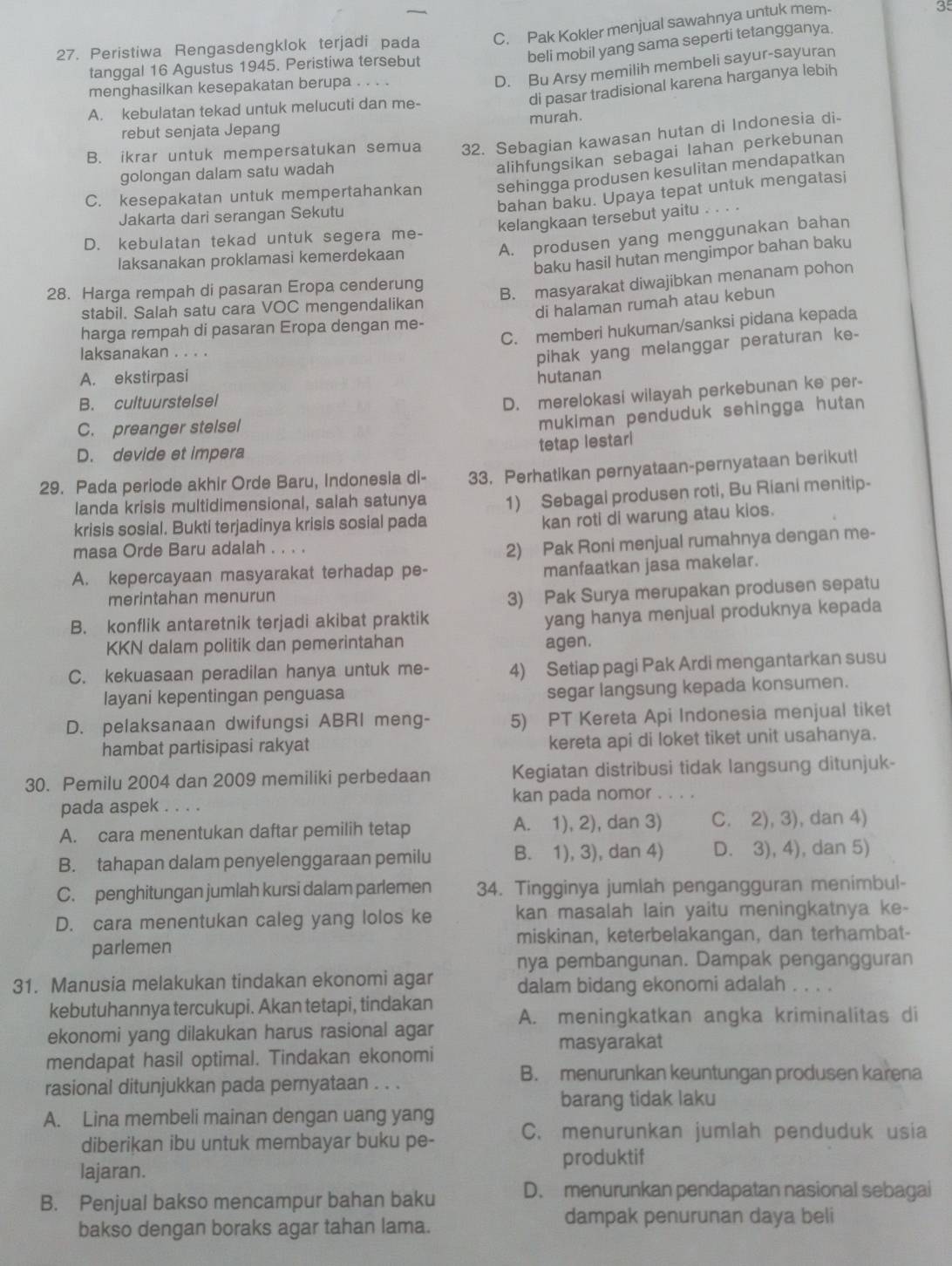 Peristiwa Rengasdengklok terjadi pada C. Pak Kokler menjual sawahnya untuk mem- 35
beli mobil yang sama seperti tetangganya.
D. Bu Arsy memilih membeli sayur-sayuran
tanggal 16 Agustus 1945. Peristiwa tersebut
di pasar tradisional karena harganya lebih
menghasilkan kesepakatan berupa , .. .
A. kebulatan tekad untuk melucuti dan me-
rebut senjata Jepang murah.
B. ikrar untuk mempersatukan semua 32. Sebagian kawasan hutan di Indonesia di-
golongan dalam satu wadah
alihfungsikan sebagai lahan perkebunan
C. kesepakatan untuk mempertahankan sehingga produsen kesulitan mendapatkan
bahan baku. Upaya tepat untuk mengatasi
Jakarta dari serangan Sekutu
D. kebulatan tekad untuk segera me- kelangkaan tersebut yaitu 。。
A. produsen yang menggunakan bahan
baku hasil hutan mengimpor bahan baku
laksanakan proklamasi kemerdekaan
28. Harga rempah di pasaran Eropa cenderung
B. masyarakat diwajibkan menanam pohon
stabil. Salah satu cara VOC mengendalikan
di halaman rumah atau kebun
C. memberi hukuman/sanksi pidana kepada
harga rempah di pasaran Eropa dengan me-
laksanakan . . . .
pihak yang melanggar peraturan ke-
A. ekstirpasi hutanan
B. cultuurstelsel
D. merelokasi wilayah perkebunan ke per-
C. preanger stelsel
mukiman penduduk sehingga hutan
D. devide et impera
tetap lestari
29. Pada periode akhir Orde Baru, Indonesia di- 33. Perhatikan pernyataan-pernyataan berikut!
landa krisis multidimensional, salah satunya
krisis sosial. Bukti terjadinya krisis sosial pada 1) Sebagai produsen roti, Bu Riani menitip-
kan roti di warung atau kios.
masa Orde Baru adalah . . . .
2) Pak Roni menjual rumahnya dengan me-
A. kepercayaan masyarakat terhadap pe-
manfaatkan jasa makelar.
merintahan menurun
3) Pak Surya merupakan produsen sepatu
B. konflik antaretnik terjadi akibat praktik
yang hanya menjual produknya kepada
KKN dalam politik dan pemerintahan agen.
C. kekuasaan peradilan hanya untuk me- 4) Setiap pagi Pak Ardi mengantarkan susu
layani kepentingan penguasa
segar langsung kepada konsumen.
D. pelaksanaan dwifungsi ABRI meng- 5) PT Kereta Api Indonesia menjual tiket
hambat partisipasi rakyat kereta api di loket tiket unit usahanya.
30. Pemilu 2004 dan 2009 memiliki perbedaan Kegiatan distribusi tidak langsung ditunjuk-
pada aspek kan pada nomor . . .
A. cara menentukan daftar pemilih tetap A. 1), 2), dan 3) C. 2), 3), dan 4)
B. tahapan dalam penyelenggaraan pemilu B. 1), 3), dan 4) D. 3), 4), dan 5)
C. penghitungan jumlah kursi dalam parlemen 34. Tingginya jumlah pengangguran menimbul-
D. cara menentukan caleg yang lolos ke kan masalah lain yaitu meningkatnya ke-
parlemen miskinan, keterbelakangan, dan terhambat-
nya pembangunan. Dampak pengangguran
31. Manusia melakukan tindakan ekonomi agar dalam bidang ekonomi adalah . . . .
kebutuhannya tercukupi. Akan tetapi, tindakan
ekonomi yang dilakukan harus rasional agar A. meningkatkan angka kriminalitas di
masyarakat
mendapat hasil optimal. Tindakan ekonomi
B. menurunkan keuntungan produsen karena
rasional ditunjukkan pada pernyataan . . .
barang tidak laku
A. Lina membeli mainan dengan uang yang
diberikan ibu untuk membayar buku pe- C. menurunkan jumlah penduduk usia
produktif
lajaran.
B. Penjual bakso mencampur bahan baku D. menurunkan pendapatan nasional sebagai
bakso dengan boraks agar tahan lama.
dampak penurunan daya beli