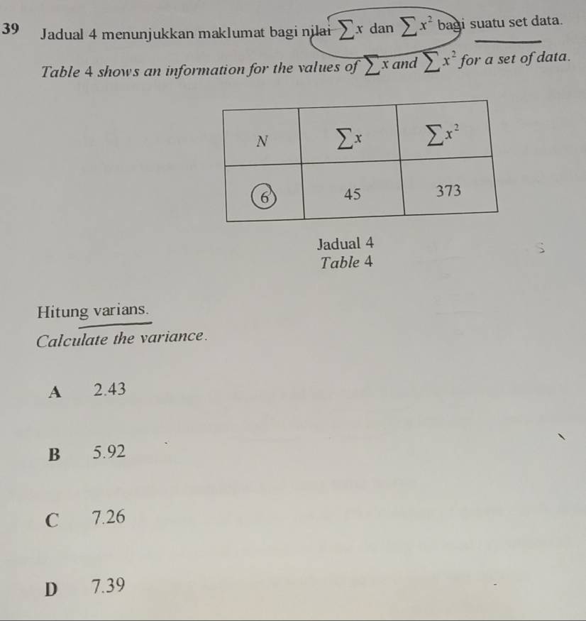 Jadual 4 menunjukkan maklumat bagi njlai sumlimits xdansumlimits x^2 bag i suatu set data.
Table 4 shows an information for the values of sumlimits x and sumlimits x^2 for a set of data.
Jadual 4
Table 4
Hitung varians.
Calculate the variance.
A 2.43
B 5.92
C 7.26
D 7.39