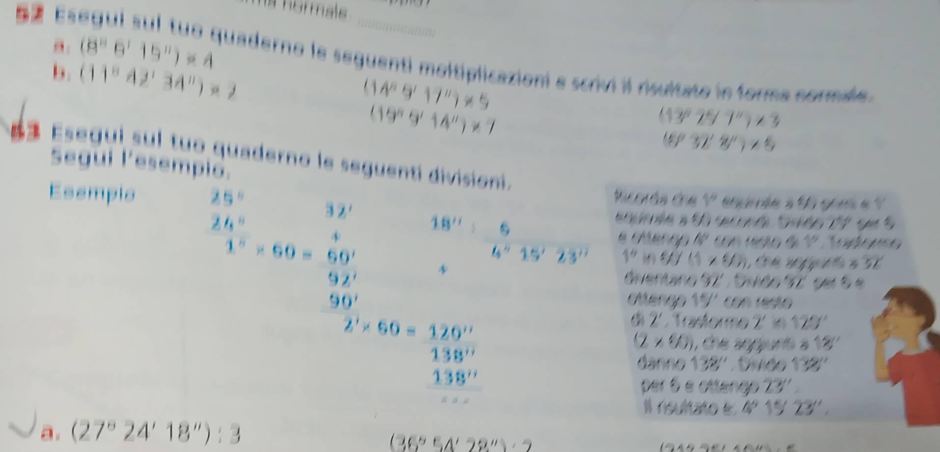 hormals 
b. (11^842'34'')· 2
θ: (8^86^115^(11))=4 quaderno le seguenti moltiplicazioni e scrivi il risultato in forma normale.
(14^89^117^(11))!= 5
(19^n9^114^n)!= 7
(13^82^5)^-11)<3</tex>
(6°32'2/'rangle <5</tex> 
Esegui sul tuo quaderno le seguentí divisioni. 
Segui lesempio. 
Esemplo
85°
beginarrayr frac 2 24x 15x^2=60=60 9x^2 90endarray
Pacoréa dne 1^9
eqúnée a 55 seconé Saés 17 per 5
18'': 5/6''15'23''  & erop 45° con resto de 1º. Trormo
1° m W ( x 1 , C e a 

Gventano 97 , Svide 92, del 5 e 
otengo 15' con rest 
di 2. Trastormo 125°
(ff(f) ) , the agguns 18''
2^(1*)60= 120^(11)/138^(11) _138^(11) danno 132'' Diviée 138'' 
per 6 e ottengo 23''
Il rsultato e 45^9 15'23'', 
a. (27°24'18''):3
(36°54'28'')