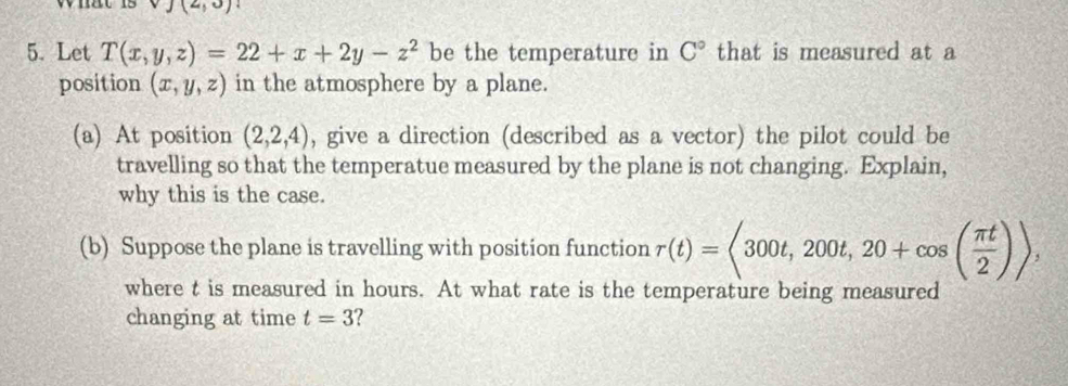 what is (2,3)
5. Let T(x,y,z)=22+x+2y-z^2 be the temperature in C° that is measured at a 
position (x,y,z) in the atmosphere by a plane. 
(a) At position (2,2,4) , give a direction (described as a vector) the pilot could be 
travelling so that the temperatue measured by the plane is not changing. Explain, 
why this is the case. 
(b) Suppose the plane is travelling with position function r(t)=<300t,200t,20+cos ( π t/2 )>, 
where t is measured in hours. At what rate is the temperature being measured 
changing at time t=3 ?