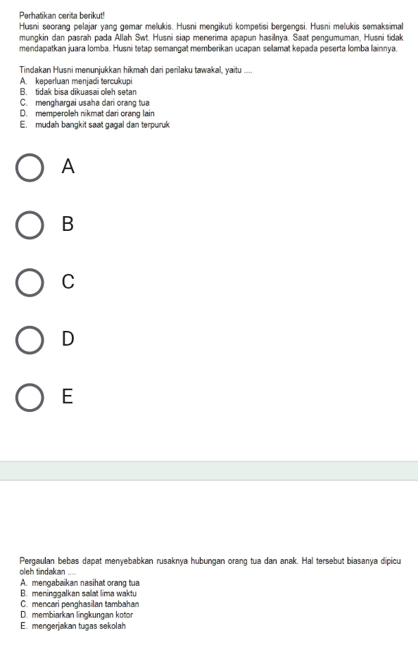 Perhatikan cerita berikut!
Husni seorang pelajar yang gemar melukis. Husni mengikuti kompetisi bergengsi. Husni melukis semaksimal
mungkin dan pasrah pada Allah Swt. Husni siap menerima apapun hasilnya. Saat pengumuman, Husni tidak
mendapatkan juara lomba. Husni tetap semangat memberikan ucapan selamat kepada peserta lomba lainnya.
Tindakan Husni menunjukkan hikmah dari perilaku tawakal, yaitu ....
A. keperluan menjadi tercukupi
B. tidak bisa dikuasai oleh setan
C. menghargai usaha dari orang tua
D. memperoleh nikmat dari orang lain
E. mudah bangkit saat gagal dan terpuruk
A
B
C
D
E
Pergaulan bebas dapat menyebabkan rusaknya hubungan orang tua dan anak. Hal tersebut biasanya dipicu
oleh tindakan ....
A. mengabaikan nasihat orang tua
B. meninggalkan salat lima waktu
C. mençari penghasilan tambahan
D. membiarkan lingkungan kotor
E. mengerjakan tugas sekolah