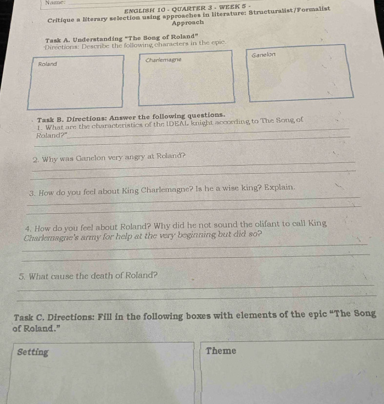 Name:_ 
ENGLISH 10 - QUARTER 3 - WEEK 5 - 
Critique a literary selection using approaches in literature: Structuralist/Formalist 
Approach 
Task A. Understanding “The Song of Roland” 
*Directions: Describe the following characters in the epic. 
Roland Charlemagne Ganelon 
Task B. Directions: Answer the following questions. 
_ 
1. What are the characteristics of the IDEAL knight according to The Song of 
_Roland?" 
_ 
2. Why was Ganclon very angry at Roland? 
_ 
_ 
3. How do you feel about King Charlemagne? Is he a wise king? Explain. 
_ 
4. How do you feel about Roland? Why did he not sound the olifant to call King 
_ 
Charlemagne's army for help at the very beginning but did so? 
_ 
_ 
5. What cause the death of Roland? 
_ 
Task C. Directions: Fill in the following boxes with elements of the epic “The Song 
of Roland.” 
_ 
Setting Theme