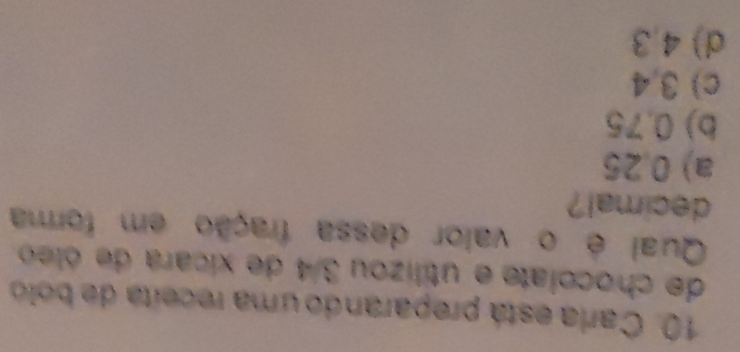 Caria está preparando uma receita de bolo
de chocolate e utilizou 3/4 de xicara de óleo
Qual é o valor dessa fração em forma
decimal?
a) 0,25
b) 0.75
c) 3,4
d) 4,3