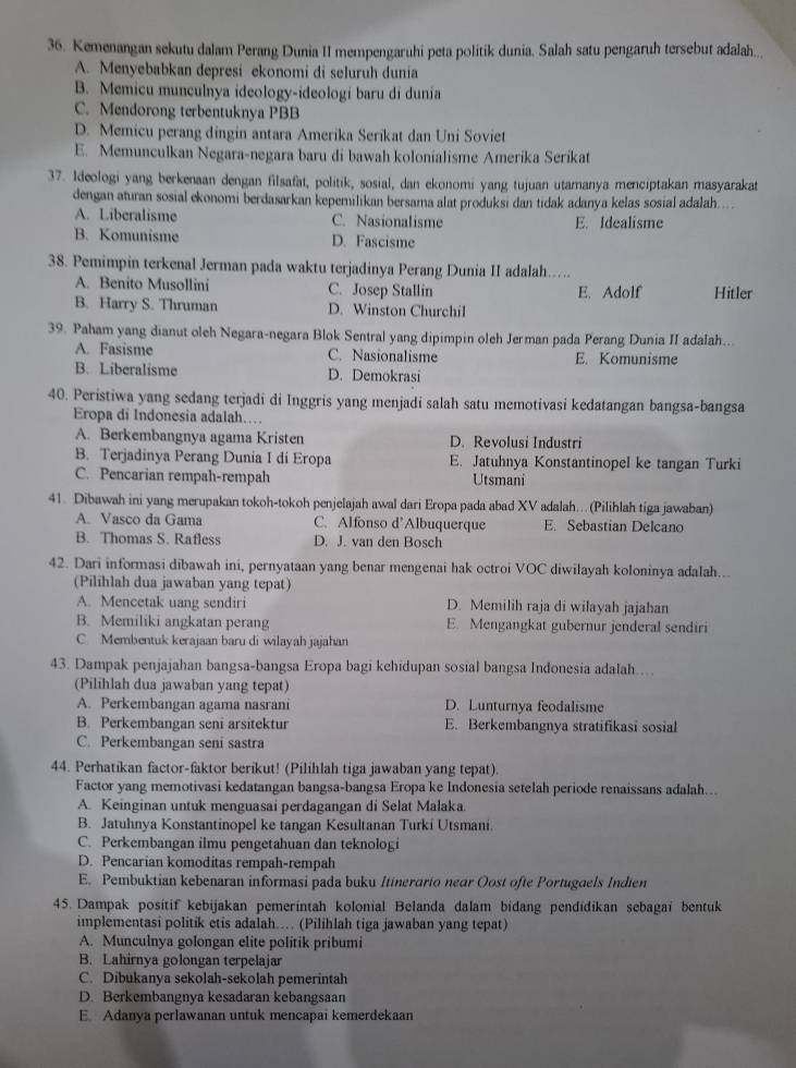 Kemenangan sekutu dalam Perang Dunia II mempengaruhi peta politik dunia. Salah satu pengaruh tersebut adalah..
A. Menyebabkan depresi ekonomi di seluruh dunia
B. Memicu munculnya ideology-ideologi baru di dunia
C. Mendorong terbentuknya PBB
D. Memicu perang dingin antara Amerika Serikat dan Uni Soviet
E. Memunculkan Negara-negara baru di bawah kolonialisme Amerika Serikat
37. Ideologi yang berkenaan dengan filsafat, politik, sosial, dan ekonomi yang tujuan utamanya menciptakan masyarakat
dengan aturan sosial ekonomi berdasarkan kepemilikan bersama alat produksi dan tidak adanya kelas sosial adalah....
A. Liberalisme C. Nasionalisme E. Idealisme
B. Komunisme D. Fascisme
38. Pemimpin terkenal Jerman pada waktu terjadinya Perang Dunia II adalah...
A. Benito Musollini C. Josep Stallin
B. Harry S. Thruman D. Winston Churchil E. Adolf Hitler
39. Paham yang dianut oleh Negara-negara Blok Sentral yang dipimpin oleh Jerman pada Perang Dunia II adalah...
A. Fasisme C. Nasionalisme E. Komunisme
B. Liberalisme D. Demokrasi
40. Peristiwa yang sedang terjadi di Inggris yang menjadi salah satu memotivasi kedatangan bangsa-bangsa
Eropa di Indonesia adalah….
A. Berkembangnya agama Kristen D. Revolusi Industri
B. Terjadinya Perang Dunia I di Eropa E. Jatuhnya Konstantinopel ke tangan Turki
C. Pencarian rempah-rempah Utsmani
41. Dibawah ini yang merupakan tokoh-tokoh penjelajah awal dari Eropa pada abad XV adalah…(Pilihlah tiga jawaban)
A. Vasco da Gama C. Alfonso d’Albuquerque E. Sebastian Delcano
B. Thomas S. Rafless D. J. van den Bosch
42. Dari informasi dibawah ini, pernyataan yang benar mengenai hak octroi VOC diwilayah koloninya adalah...
(Pilihlah dua jawaban yang tepat)
A. Mencetak uang sendiri D. Memilih raja di wilayah jajahan
B. Memiliki angkatan perang E. Mengangkat gubernur jenderal sendiri
C Membentuk kerajaan baru di wilayah jajahan
43. Dampak penjajahan bangsa-bangsa Eropa bagi kehidupan sosial bangsa Indonesia adalah...
(Pilihlah dua jawaban yang tepat)
A. Perkembangan agama nasrani D. Lunturnya feodalisme
B. Perkembangan seni arsitektur E. Berkembangnya stratifikasi sosial
C. Perkembangan seni sastra
44. Perhatikan factor-faktor berikut! (Pilihlah tiga jawaban yang tepat).
Factor yang memotivasi kedatangan bangsa-bangsa Eropa ke Indonesia setelah periode renaissans adalah...
A. Keinginan untuk menguasai perdagangan di Selat Malaka.
B. Jatuhnya Konstantinopel ke tangan Kesultanan Turki Utsmani.
C. Perkembangan ilmu pengetahuan dan teknologi
D. Pencarian komoditas rempah-rempah
E. Pembuktian kebenaran informasi pada buku Itinerario near Oost ofte Portugaels Indien
45. Dampak positif kebijakan pemerintah kolonial Belanda dalam bidang pendidikan sebagai bentuk
implementasi politik etis adalah… (Pilihlah tiga jawaban yang tepat)
A. Munculnya golongan elite politik pribumi
B. Lahirnya golongan terpelajar
C. Dibukanya sekolah-sekolah pemerintah
D. Berkembangnya kesadaran kebangsaan
E. Adanya perlawanan untuk mencapai kemerdekaan