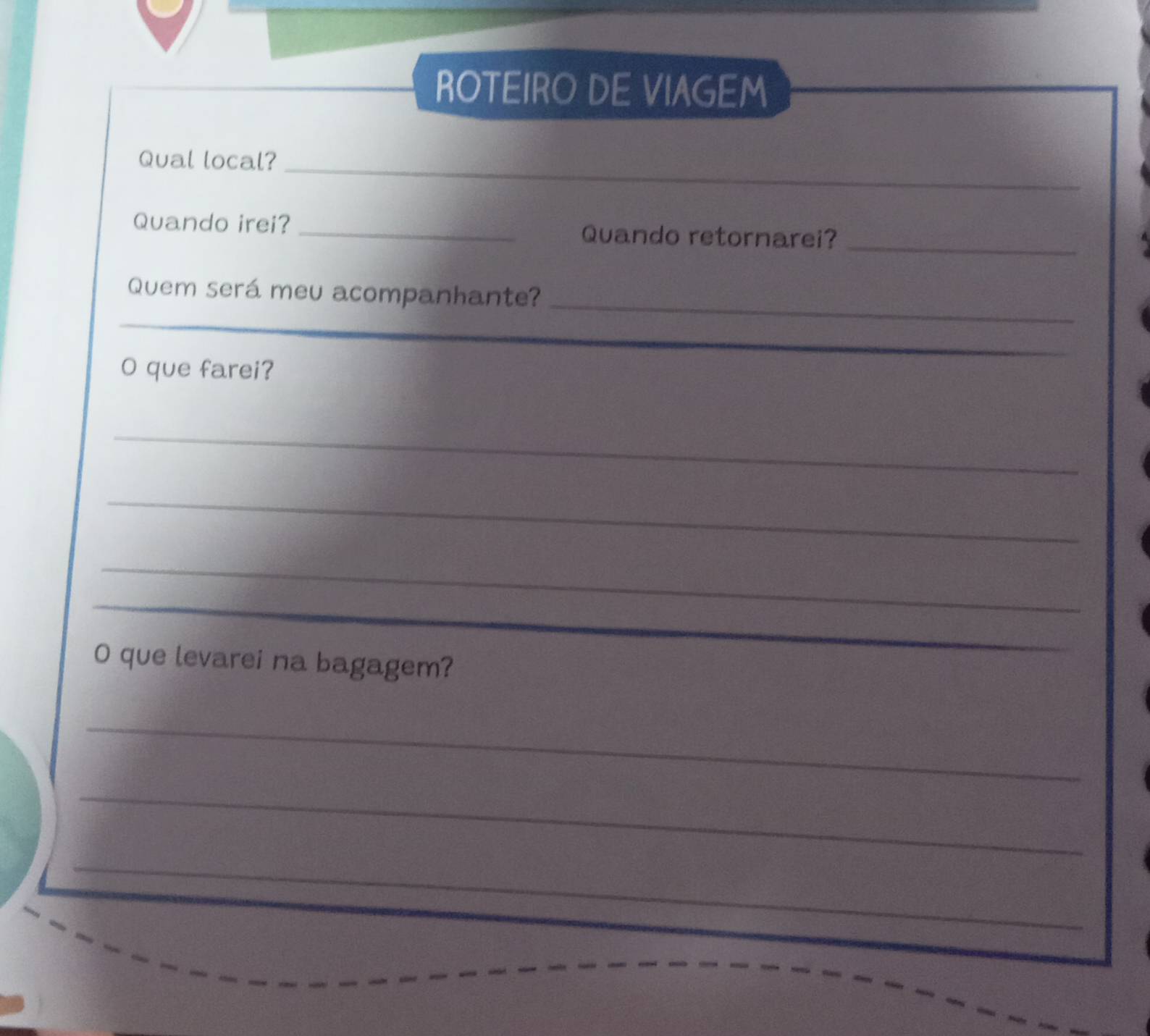 ROTEIRO DE VIAGEM 
Qual local?_ 
Quando irei? _Quando retornarei? 
_ 
Quem será meu acompanhante? 
_ 
_ 
_ 
O que farei? 
_ 
_ 
_ 
_ 
_ 
O que levarei na bagagem? 
_ 
_ 
_