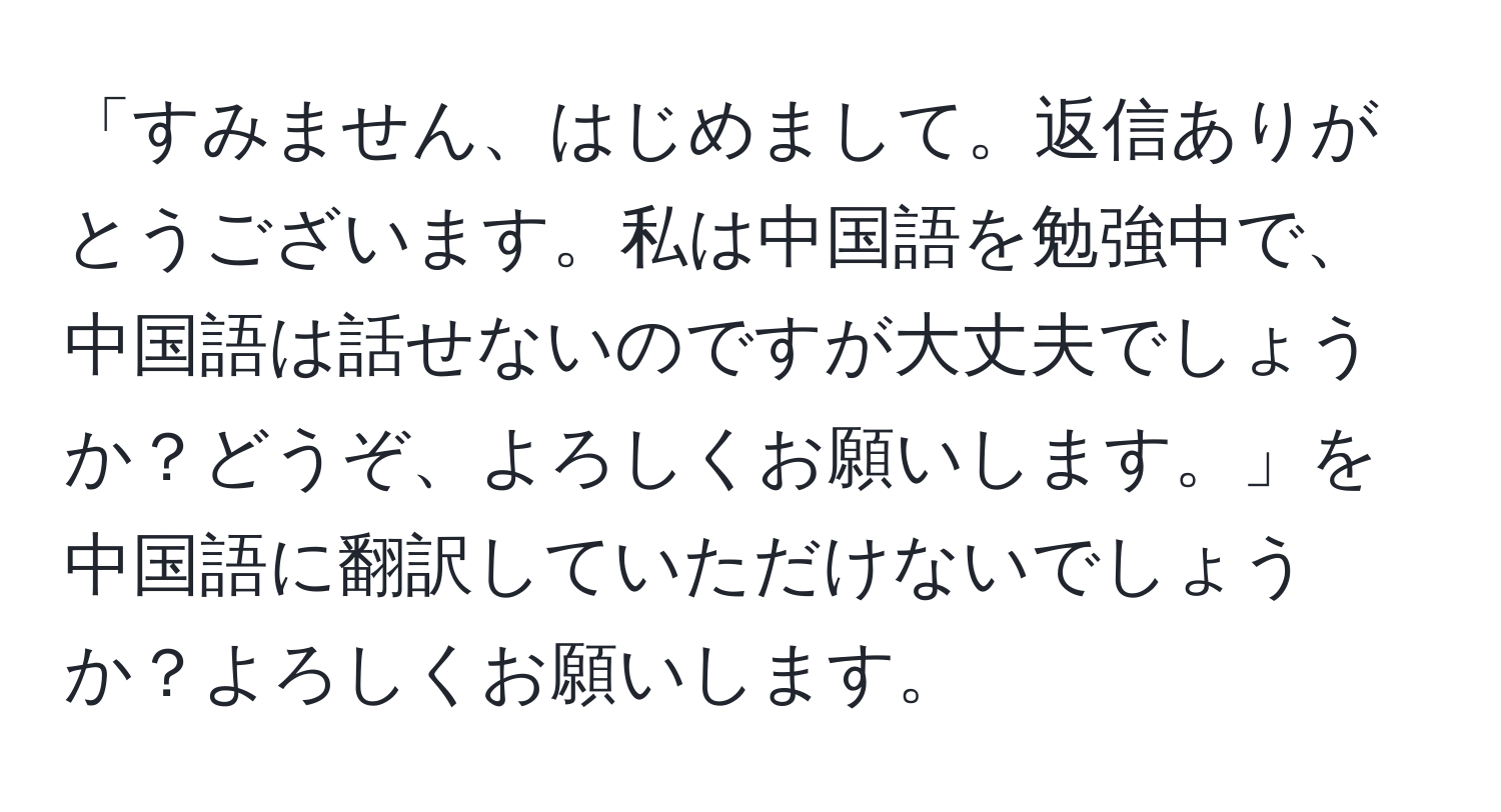 「すみません、はじめまして。返信ありがとうございます。私は中国語を勉強中で、中国語は話せないのですが大丈夫でしょうか？どうぞ、よろしくお願いします。」を中国語に翻訳していただけないでしょうか？よろしくお願いします。