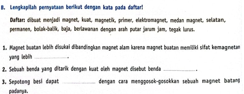 Lengkapilah pernyataan berikut dengan kata pada daftar! 
Daftar: dibuat menjadi magnet, kuat, magnetik, primer, elektromagnet, medan magnet, selatan, 
permanen, bolak-balik, baja, berlawanan dengan arah putar jarum jam, tegak lurus. 
1. Magnet buatan lebih disukai dibandingkan magnet alam karena magnet buatan memiliki sifat kemagnetan 
yang lebih_ 
. 
2. Sebuah benda yang ditarik dengan kuat oleh magnet disebut benda _. 
3. Sepotong besi dapat _dengan cara menggosok-gosokkan sebuah magnet batang 
padanya.