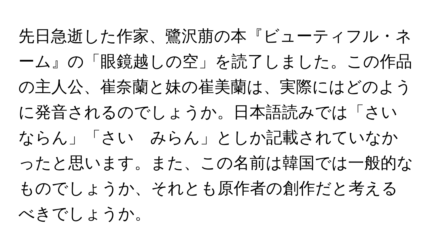 先日急逝した作家、鷺沢萠の本『ビューティフル・ネーム』の「眼鏡越しの空」を読了しました。この作品の主人公、崔奈蘭と妹の崔美蘭は、実際にはどのように発音されるのでしょうか。日本語読みでは「さい　ならん」「さい　みらん」としか記載されていなかったと思います。また、この名前は韓国では一般的なものでしょうか、それとも原作者の創作だと考えるべきでしょうか。