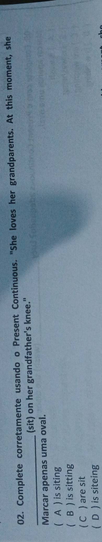Complete corretamente usando o Present Continuous. "She loves her grandparents. At this moment, she
_(sit) on her grandfather's knee."
Marcar apenas uma oval.
( A ) is siting
( B ) is sitting
( C ) are sit
( D ) is siteing