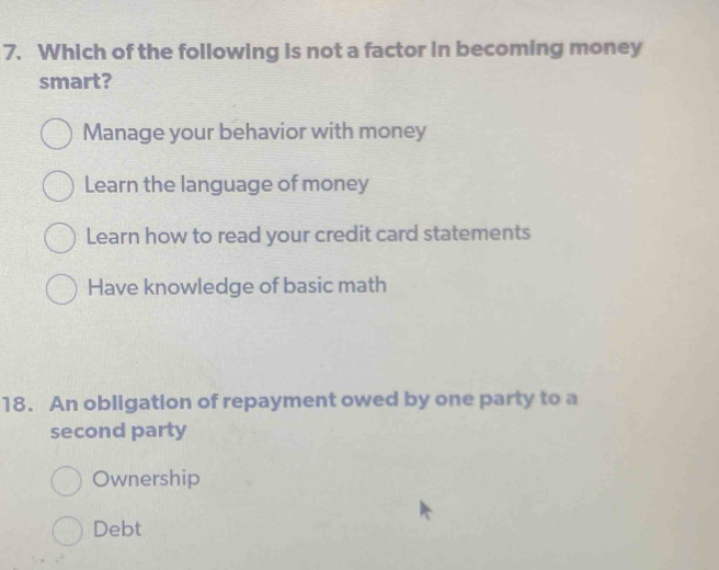 Which of the following is not a factor in becoming money
smart?
Manage your behavior with money
Learn the language of money
Learn how to read your credit card statements
Have knowledge of basic math
18. An obligation of repayment owed by one party to a
second party
Ownership
Debt